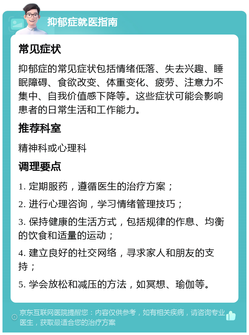 抑郁症就医指南 常见症状 抑郁症的常见症状包括情绪低落、失去兴趣、睡眠障碍、食欲改变、体重变化、疲劳、注意力不集中、自我价值感下降等。这些症状可能会影响患者的日常生活和工作能力。 推荐科室 精神科或心理科 调理要点 1. 定期服药，遵循医生的治疗方案； 2. 进行心理咨询，学习情绪管理技巧； 3. 保持健康的生活方式，包括规律的作息、均衡的饮食和适量的运动； 4. 建立良好的社交网络，寻求家人和朋友的支持； 5. 学会放松和减压的方法，如冥想、瑜伽等。