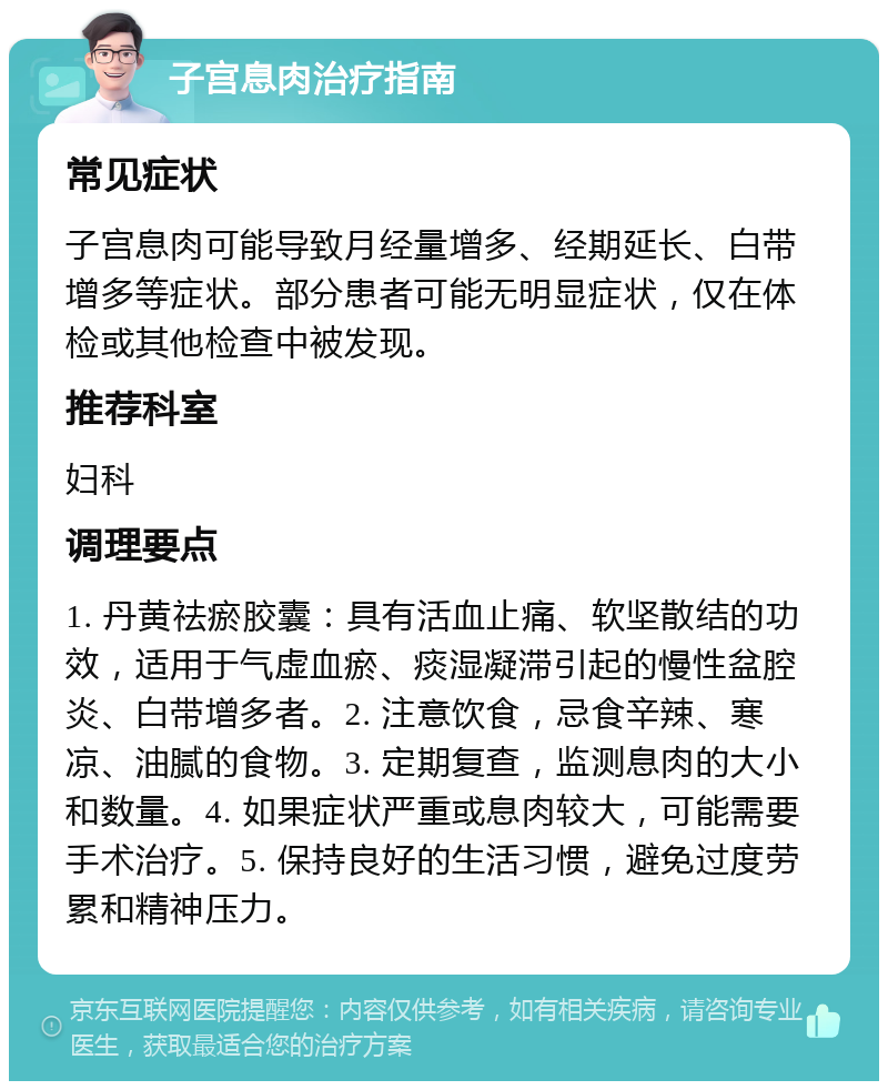 子宫息肉治疗指南 常见症状 子宫息肉可能导致月经量增多、经期延长、白带增多等症状。部分患者可能无明显症状，仅在体检或其他检查中被发现。 推荐科室 妇科 调理要点 1. 丹黄祛瘀胶囊：具有活血止痛、软坚散结的功效，适用于气虚血瘀、痰湿凝滞引起的慢性盆腔炎、白带增多者。2. 注意饮食，忌食辛辣、寒凉、油腻的食物。3. 定期复查，监测息肉的大小和数量。4. 如果症状严重或息肉较大，可能需要手术治疗。5. 保持良好的生活习惯，避免过度劳累和精神压力。