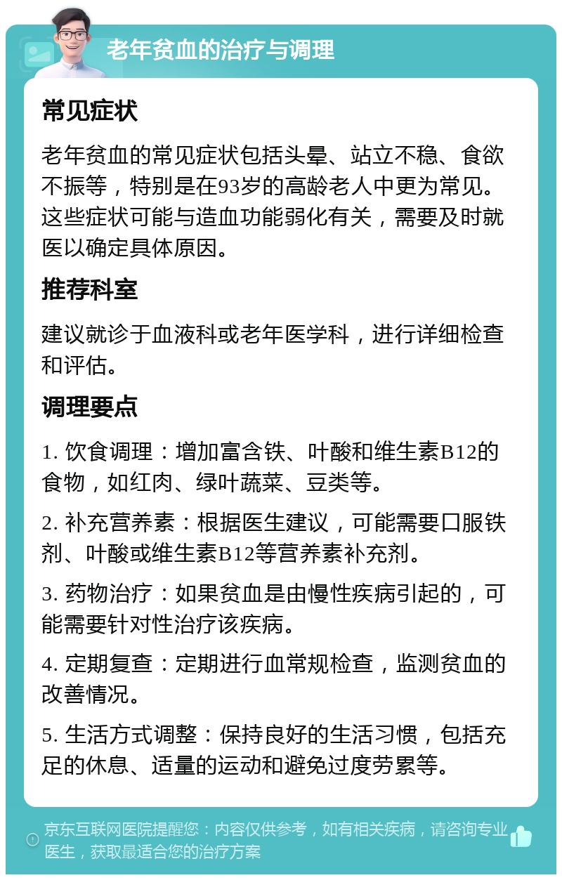 老年贫血的治疗与调理 常见症状 老年贫血的常见症状包括头晕、站立不稳、食欲不振等，特别是在93岁的高龄老人中更为常见。这些症状可能与造血功能弱化有关，需要及时就医以确定具体原因。 推荐科室 建议就诊于血液科或老年医学科，进行详细检查和评估。 调理要点 1. 饮食调理：增加富含铁、叶酸和维生素B12的食物，如红肉、绿叶蔬菜、豆类等。 2. 补充营养素：根据医生建议，可能需要口服铁剂、叶酸或维生素B12等营养素补充剂。 3. 药物治疗：如果贫血是由慢性疾病引起的，可能需要针对性治疗该疾病。 4. 定期复查：定期进行血常规检查，监测贫血的改善情况。 5. 生活方式调整：保持良好的生活习惯，包括充足的休息、适量的运动和避免过度劳累等。