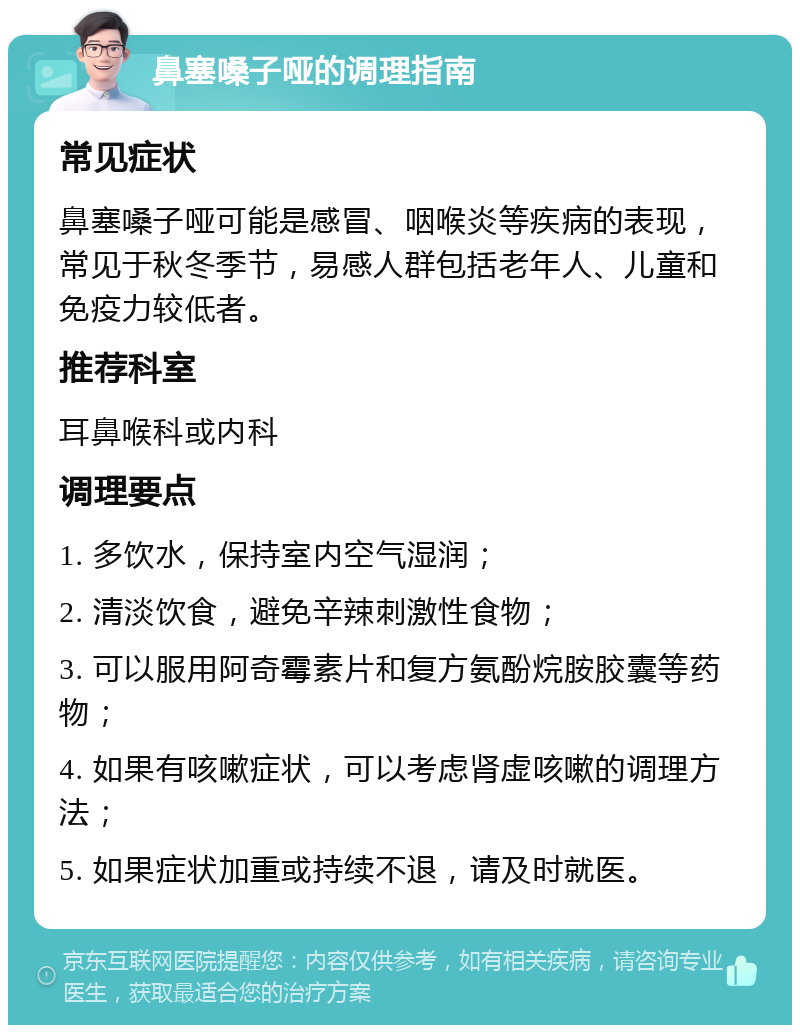 鼻塞嗓子哑的调理指南 常见症状 鼻塞嗓子哑可能是感冒、咽喉炎等疾病的表现，常见于秋冬季节，易感人群包括老年人、儿童和免疫力较低者。 推荐科室 耳鼻喉科或内科 调理要点 1. 多饮水，保持室内空气湿润； 2. 清淡饮食，避免辛辣刺激性食物； 3. 可以服用阿奇霉素片和复方氨酚烷胺胶囊等药物； 4. 如果有咳嗽症状，可以考虑肾虚咳嗽的调理方法； 5. 如果症状加重或持续不退，请及时就医。