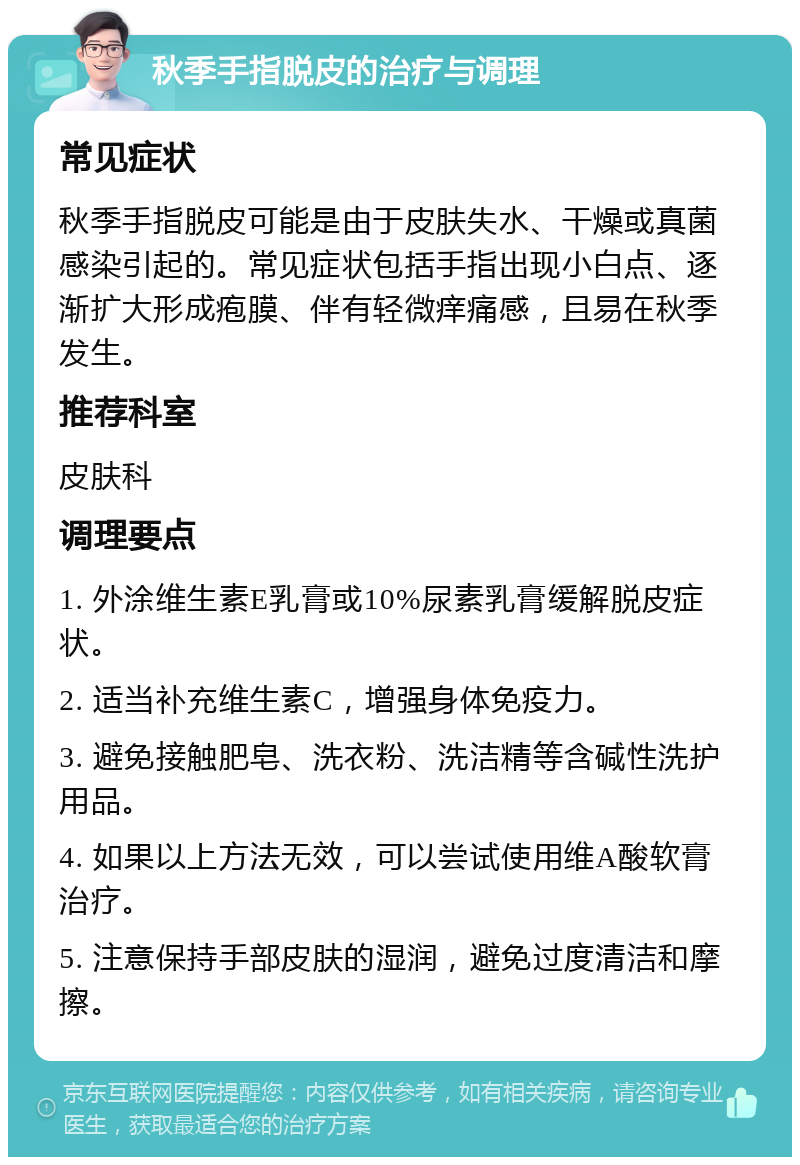 秋季手指脱皮的治疗与调理 常见症状 秋季手指脱皮可能是由于皮肤失水、干燥或真菌感染引起的。常见症状包括手指出现小白点、逐渐扩大形成疱膜、伴有轻微痒痛感，且易在秋季发生。 推荐科室 皮肤科 调理要点 1. 外涂维生素E乳膏或10%尿素乳膏缓解脱皮症状。 2. 适当补充维生素C，增强身体免疫力。 3. 避免接触肥皂、洗衣粉、洗洁精等含碱性洗护用品。 4. 如果以上方法无效，可以尝试使用维A酸软膏治疗。 5. 注意保持手部皮肤的湿润，避免过度清洁和摩擦。