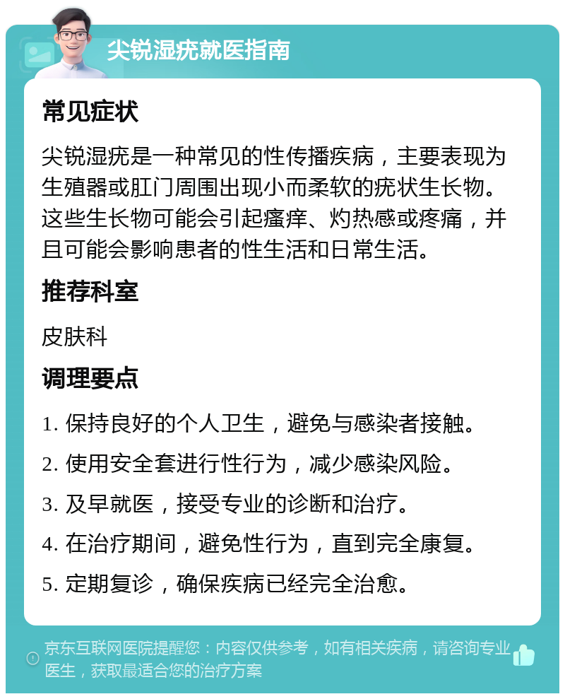 尖锐湿疣就医指南 常见症状 尖锐湿疣是一种常见的性传播疾病，主要表现为生殖器或肛门周围出现小而柔软的疣状生长物。这些生长物可能会引起瘙痒、灼热感或疼痛，并且可能会影响患者的性生活和日常生活。 推荐科室 皮肤科 调理要点 1. 保持良好的个人卫生，避免与感染者接触。 2. 使用安全套进行性行为，减少感染风险。 3. 及早就医，接受专业的诊断和治疗。 4. 在治疗期间，避免性行为，直到完全康复。 5. 定期复诊，确保疾病已经完全治愈。