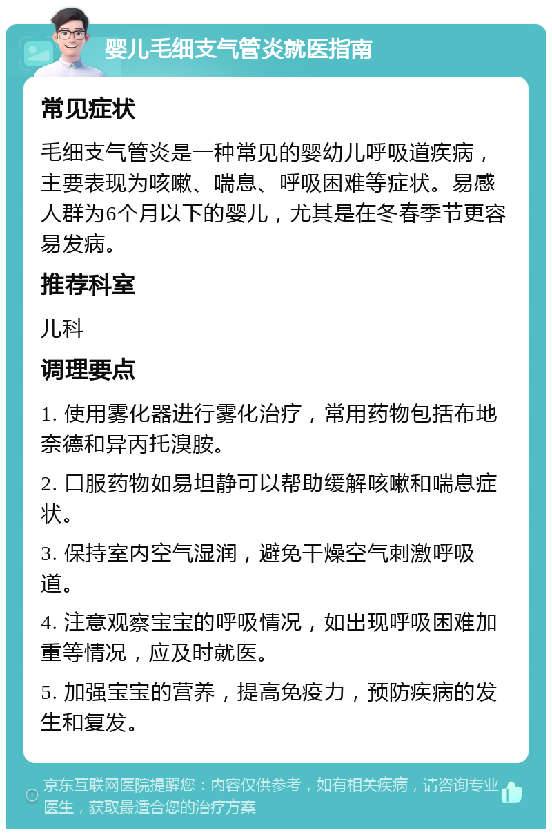 婴儿毛细支气管炎就医指南 常见症状 毛细支气管炎是一种常见的婴幼儿呼吸道疾病，主要表现为咳嗽、喘息、呼吸困难等症状。易感人群为6个月以下的婴儿，尤其是在冬春季节更容易发病。 推荐科室 儿科 调理要点 1. 使用雾化器进行雾化治疗，常用药物包括布地奈德和异丙托溴胺。 2. 口服药物如易坦静可以帮助缓解咳嗽和喘息症状。 3. 保持室内空气湿润，避免干燥空气刺激呼吸道。 4. 注意观察宝宝的呼吸情况，如出现呼吸困难加重等情况，应及时就医。 5. 加强宝宝的营养，提高免疫力，预防疾病的发生和复发。