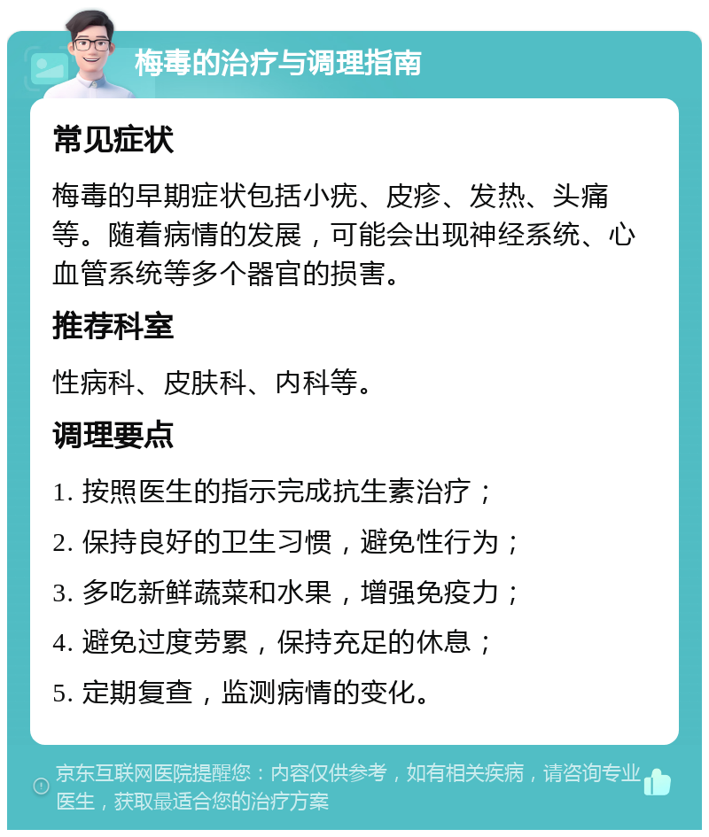 梅毒的治疗与调理指南 常见症状 梅毒的早期症状包括小疣、皮疹、发热、头痛等。随着病情的发展，可能会出现神经系统、心血管系统等多个器官的损害。 推荐科室 性病科、皮肤科、内科等。 调理要点 1. 按照医生的指示完成抗生素治疗； 2. 保持良好的卫生习惯，避免性行为； 3. 多吃新鲜蔬菜和水果，增强免疫力； 4. 避免过度劳累，保持充足的休息； 5. 定期复查，监测病情的变化。