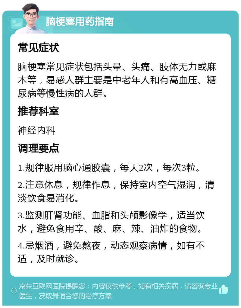 脑梗塞用药指南 常见症状 脑梗塞常见症状包括头晕、头痛、肢体无力或麻木等，易感人群主要是中老年人和有高血压、糖尿病等慢性病的人群。 推荐科室 神经内科 调理要点 1.规律服用脑心通胶囊，每天2次，每次3粒。 2.注意休息，规律作息，保持室内空气湿润，清淡饮食易消化。 3.监测肝肾功能、血脂和头颅影像学，适当饮水，避免食用辛、酸、麻、辣、油炸的食物。 4.忌烟酒，避免熬夜，动态观察病情，如有不适，及时就诊。