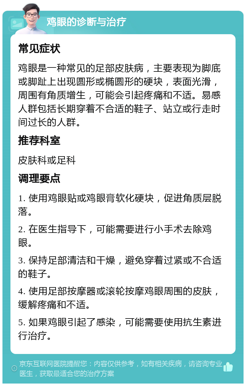 鸡眼的诊断与治疗 常见症状 鸡眼是一种常见的足部皮肤病，主要表现为脚底或脚趾上出现圆形或椭圆形的硬块，表面光滑，周围有角质增生，可能会引起疼痛和不适。易感人群包括长期穿着不合适的鞋子、站立或行走时间过长的人群。 推荐科室 皮肤科或足科 调理要点 1. 使用鸡眼贴或鸡眼膏软化硬块，促进角质层脱落。 2. 在医生指导下，可能需要进行小手术去除鸡眼。 3. 保持足部清洁和干燥，避免穿着过紧或不合适的鞋子。 4. 使用足部按摩器或滚轮按摩鸡眼周围的皮肤，缓解疼痛和不适。 5. 如果鸡眼引起了感染，可能需要使用抗生素进行治疗。