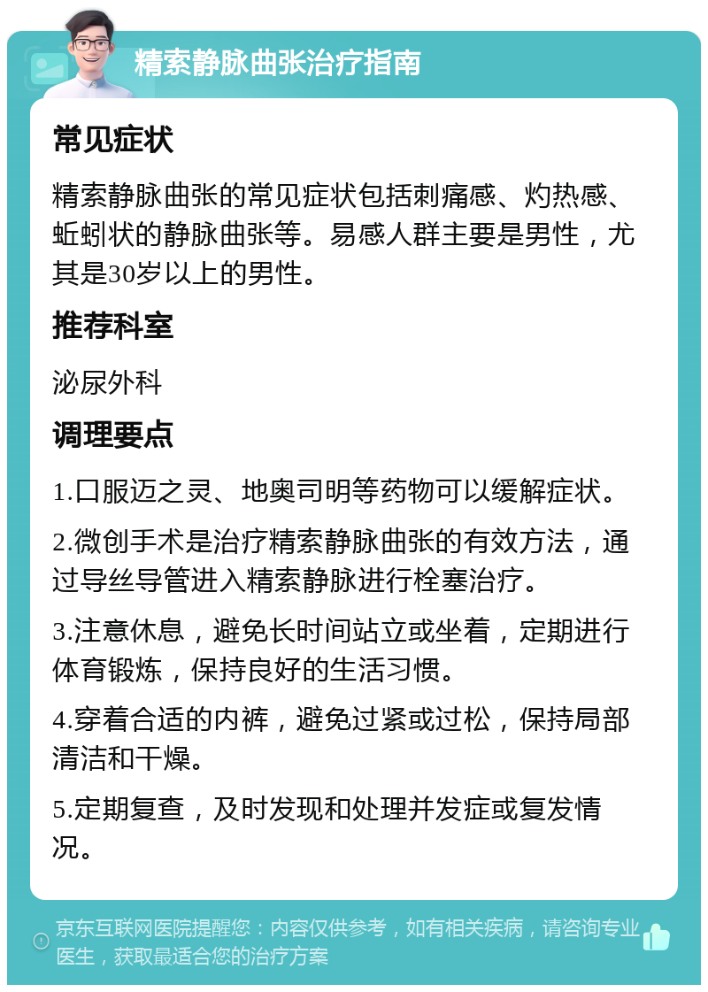 精索静脉曲张治疗指南 常见症状 精索静脉曲张的常见症状包括刺痛感、灼热感、蚯蚓状的静脉曲张等。易感人群主要是男性，尤其是30岁以上的男性。 推荐科室 泌尿外科 调理要点 1.口服迈之灵、地奥司明等药物可以缓解症状。 2.微创手术是治疗精索静脉曲张的有效方法，通过导丝导管进入精索静脉进行栓塞治疗。 3.注意休息，避免长时间站立或坐着，定期进行体育锻炼，保持良好的生活习惯。 4.穿着合适的内裤，避免过紧或过松，保持局部清洁和干燥。 5.定期复查，及时发现和处理并发症或复发情况。