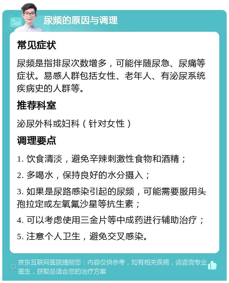 尿频的原因与调理 常见症状 尿频是指排尿次数增多，可能伴随尿急、尿痛等症状。易感人群包括女性、老年人、有泌尿系统疾病史的人群等。 推荐科室 泌尿外科或妇科（针对女性） 调理要点 1. 饮食清淡，避免辛辣刺激性食物和酒精； 2. 多喝水，保持良好的水分摄入； 3. 如果是尿路感染引起的尿频，可能需要服用头孢拉定或左氧氟沙星等抗生素； 4. 可以考虑使用三金片等中成药进行辅助治疗； 5. 注意个人卫生，避免交叉感染。