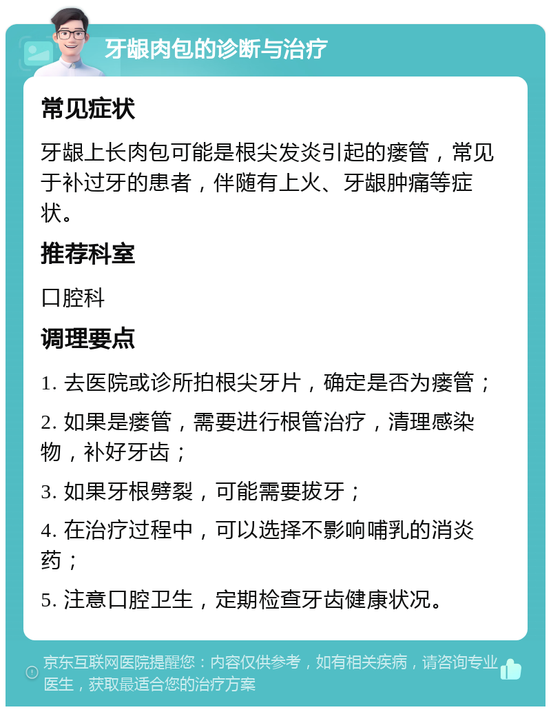 牙龈肉包的诊断与治疗 常见症状 牙龈上长肉包可能是根尖发炎引起的瘘管，常见于补过牙的患者，伴随有上火、牙龈肿痛等症状。 推荐科室 口腔科 调理要点 1. 去医院或诊所拍根尖牙片，确定是否为瘘管； 2. 如果是瘘管，需要进行根管治疗，清理感染物，补好牙齿； 3. 如果牙根劈裂，可能需要拔牙； 4. 在治疗过程中，可以选择不影响哺乳的消炎药； 5. 注意口腔卫生，定期检查牙齿健康状况。