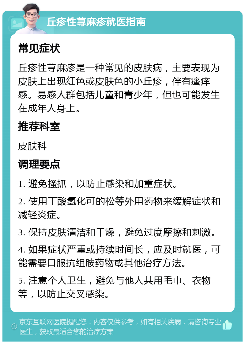 丘疹性荨麻疹就医指南 常见症状 丘疹性荨麻疹是一种常见的皮肤病，主要表现为皮肤上出现红色或皮肤色的小丘疹，伴有瘙痒感。易感人群包括儿童和青少年，但也可能发生在成年人身上。 推荐科室 皮肤科 调理要点 1. 避免搔抓，以防止感染和加重症状。 2. 使用丁酸氢化可的松等外用药物来缓解症状和减轻炎症。 3. 保持皮肤清洁和干燥，避免过度摩擦和刺激。 4. 如果症状严重或持续时间长，应及时就医，可能需要口服抗组胺药物或其他治疗方法。 5. 注意个人卫生，避免与他人共用毛巾、衣物等，以防止交叉感染。