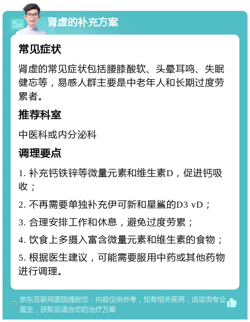 肾虚的补充方案 常见症状 肾虚的常见症状包括腰膝酸软、头晕耳鸣、失眠健忘等，易感人群主要是中老年人和长期过度劳累者。 推荐科室 中医科或内分泌科 调理要点 1. 补充钙铁锌等微量元素和维生素D，促进钙吸收； 2. 不再需要单独补充伊可新和星鲨的D3 vD； 3. 合理安排工作和休息，避免过度劳累； 4. 饮食上多摄入富含微量元素和维生素的食物； 5. 根据医生建议，可能需要服用中药或其他药物进行调理。