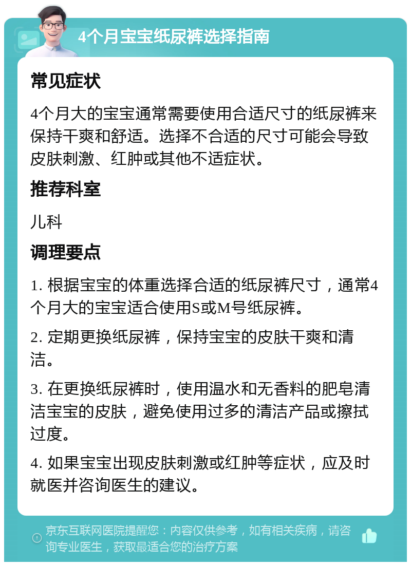 4个月宝宝纸尿裤选择指南 常见症状 4个月大的宝宝通常需要使用合适尺寸的纸尿裤来保持干爽和舒适。选择不合适的尺寸可能会导致皮肤刺激、红肿或其他不适症状。 推荐科室 儿科 调理要点 1. 根据宝宝的体重选择合适的纸尿裤尺寸，通常4个月大的宝宝适合使用S或M号纸尿裤。 2. 定期更换纸尿裤，保持宝宝的皮肤干爽和清洁。 3. 在更换纸尿裤时，使用温水和无香料的肥皂清洁宝宝的皮肤，避免使用过多的清洁产品或擦拭过度。 4. 如果宝宝出现皮肤刺激或红肿等症状，应及时就医并咨询医生的建议。