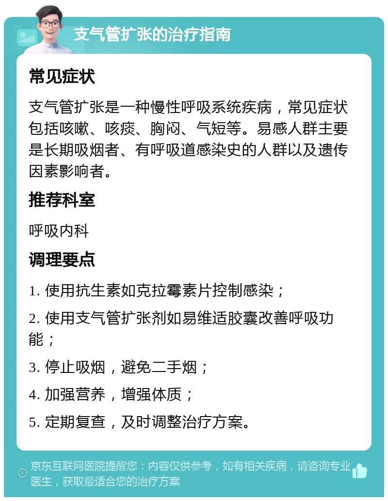 支气管扩张的治疗指南 常见症状 支气管扩张是一种慢性呼吸系统疾病，常见症状包括咳嗽、咳痰、胸闷、气短等。易感人群主要是长期吸烟者、有呼吸道感染史的人群以及遗传因素影响者。 推荐科室 呼吸内科 调理要点 1. 使用抗生素如克拉霉素片控制感染； 2. 使用支气管扩张剂如易维适胶囊改善呼吸功能； 3. 停止吸烟，避免二手烟； 4. 加强营养，增强体质； 5. 定期复查，及时调整治疗方案。