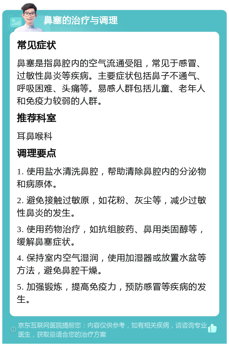 鼻塞的治疗与调理 常见症状 鼻塞是指鼻腔内的空气流通受阻，常见于感冒、过敏性鼻炎等疾病。主要症状包括鼻子不通气、呼吸困难、头痛等。易感人群包括儿童、老年人和免疫力较弱的人群。 推荐科室 耳鼻喉科 调理要点 1. 使用盐水清洗鼻腔，帮助清除鼻腔内的分泌物和病原体。 2. 避免接触过敏原，如花粉、灰尘等，减少过敏性鼻炎的发生。 3. 使用药物治疗，如抗组胺药、鼻用类固醇等，缓解鼻塞症状。 4. 保持室内空气湿润，使用加湿器或放置水盆等方法，避免鼻腔干燥。 5. 加强锻炼，提高免疫力，预防感冒等疾病的发生。