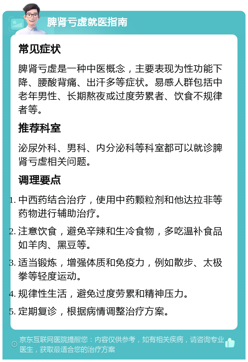 脾肾亏虚就医指南 常见症状 脾肾亏虚是一种中医概念，主要表现为性功能下降、腰酸背痛、出汗多等症状。易感人群包括中老年男性、长期熬夜或过度劳累者、饮食不规律者等。 推荐科室 泌尿外科、男科、内分泌科等科室都可以就诊脾肾亏虚相关问题。 调理要点 中西药结合治疗，使用中药颗粒剂和他达拉非等药物进行辅助治疗。 注意饮食，避免辛辣和生冷食物，多吃温补食品如羊肉、黑豆等。 适当锻炼，增强体质和免疫力，例如散步、太极拳等轻度运动。 规律性生活，避免过度劳累和精神压力。 定期复诊，根据病情调整治疗方案。