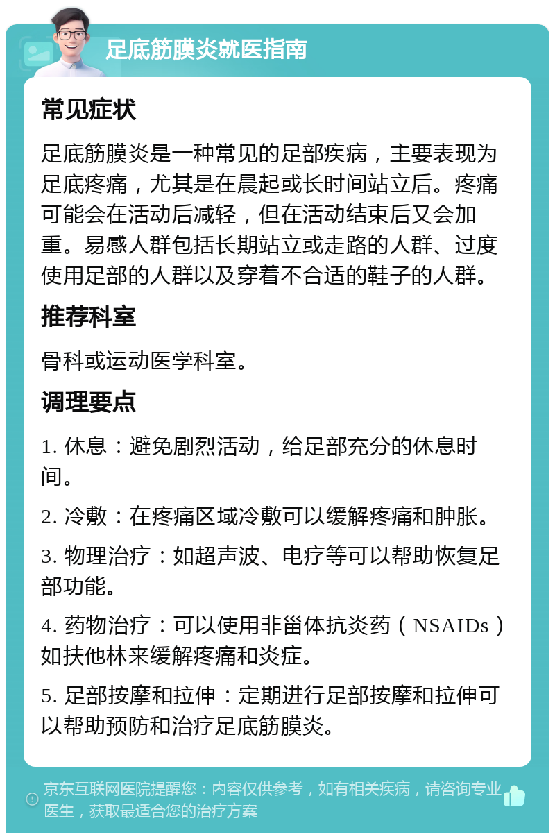 足底筋膜炎就医指南 常见症状 足底筋膜炎是一种常见的足部疾病，主要表现为足底疼痛，尤其是在晨起或长时间站立后。疼痛可能会在活动后减轻，但在活动结束后又会加重。易感人群包括长期站立或走路的人群、过度使用足部的人群以及穿着不合适的鞋子的人群。 推荐科室 骨科或运动医学科室。 调理要点 1. 休息：避免剧烈活动，给足部充分的休息时间。 2. 冷敷：在疼痛区域冷敷可以缓解疼痛和肿胀。 3. 物理治疗：如超声波、电疗等可以帮助恢复足部功能。 4. 药物治疗：可以使用非甾体抗炎药（NSAIDs）如扶他林来缓解疼痛和炎症。 5. 足部按摩和拉伸：定期进行足部按摩和拉伸可以帮助预防和治疗足底筋膜炎。