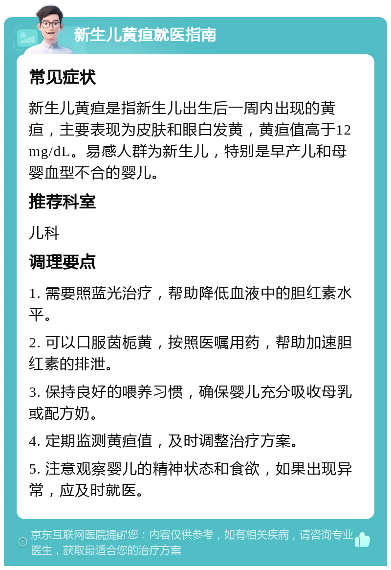 新生儿黄疸就医指南 常见症状 新生儿黄疸是指新生儿出生后一周内出现的黄疸，主要表现为皮肤和眼白发黄，黄疸值高于12mg/dL。易感人群为新生儿，特别是早产儿和母婴血型不合的婴儿。 推荐科室 儿科 调理要点 1. 需要照蓝光治疗，帮助降低血液中的胆红素水平。 2. 可以口服茵栀黄，按照医嘱用药，帮助加速胆红素的排泄。 3. 保持良好的喂养习惯，确保婴儿充分吸收母乳或配方奶。 4. 定期监测黄疸值，及时调整治疗方案。 5. 注意观察婴儿的精神状态和食欲，如果出现异常，应及时就医。