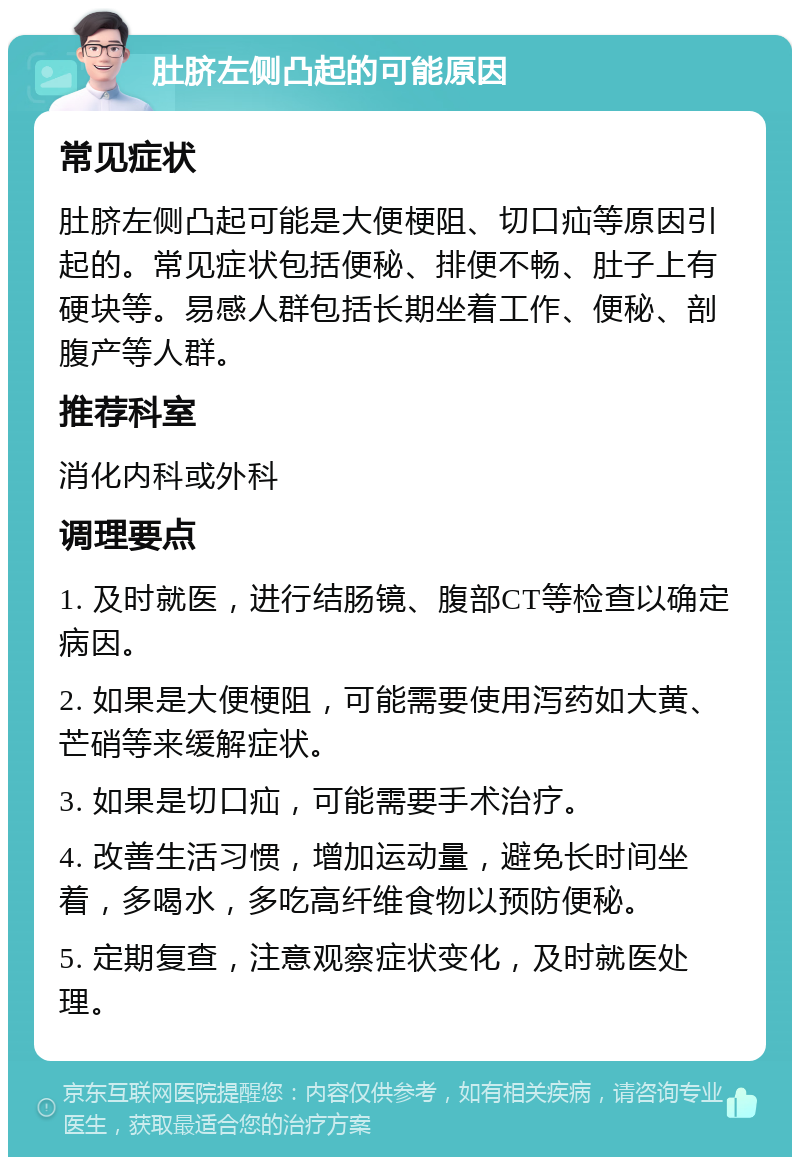 肚脐左侧凸起的可能原因 常见症状 肚脐左侧凸起可能是大便梗阻、切口疝等原因引起的。常见症状包括便秘、排便不畅、肚子上有硬块等。易感人群包括长期坐着工作、便秘、剖腹产等人群。 推荐科室 消化内科或外科 调理要点 1. 及时就医，进行结肠镜、腹部CT等检查以确定病因。 2. 如果是大便梗阻，可能需要使用泻药如大黄、芒硝等来缓解症状。 3. 如果是切口疝，可能需要手术治疗。 4. 改善生活习惯，增加运动量，避免长时间坐着，多喝水，多吃高纤维食物以预防便秘。 5. 定期复查，注意观察症状变化，及时就医处理。