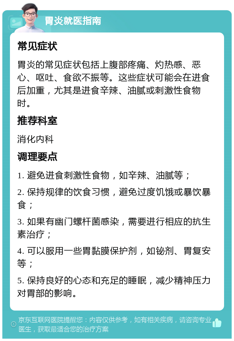 胃炎就医指南 常见症状 胃炎的常见症状包括上腹部疼痛、灼热感、恶心、呕吐、食欲不振等。这些症状可能会在进食后加重，尤其是进食辛辣、油腻或刺激性食物时。 推荐科室 消化内科 调理要点 1. 避免进食刺激性食物，如辛辣、油腻等； 2. 保持规律的饮食习惯，避免过度饥饿或暴饮暴食； 3. 如果有幽门螺杆菌感染，需要进行相应的抗生素治疗； 4. 可以服用一些胃黏膜保护剂，如铋剂、胃复安等； 5. 保持良好的心态和充足的睡眠，减少精神压力对胃部的影响。