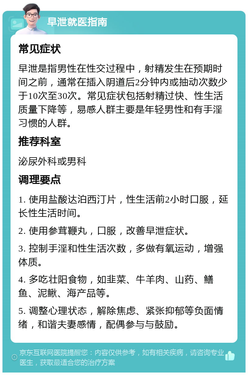 早泄就医指南 常见症状 早泄是指男性在性交过程中，射精发生在预期时间之前，通常在插入阴道后2分钟内或抽动次数少于10次至30次。常见症状包括射精过快、性生活质量下降等，易感人群主要是年轻男性和有手淫习惯的人群。 推荐科室 泌尿外科或男科 调理要点 1. 使用盐酸达泊西汀片，性生活前2小时口服，延长性生活时间。 2. 使用参茸鞭丸，口服，改善早泄症状。 3. 控制手淫和性生活次数，多做有氧运动，增强体质。 4. 多吃壮阳食物，如韭菜、牛羊肉、山药、鳝鱼、泥鳅、海产品等。 5. 调整心理状态，解除焦虑、紧张抑郁等负面情绪，和谐夫妻感情，配偶参与与鼓励。