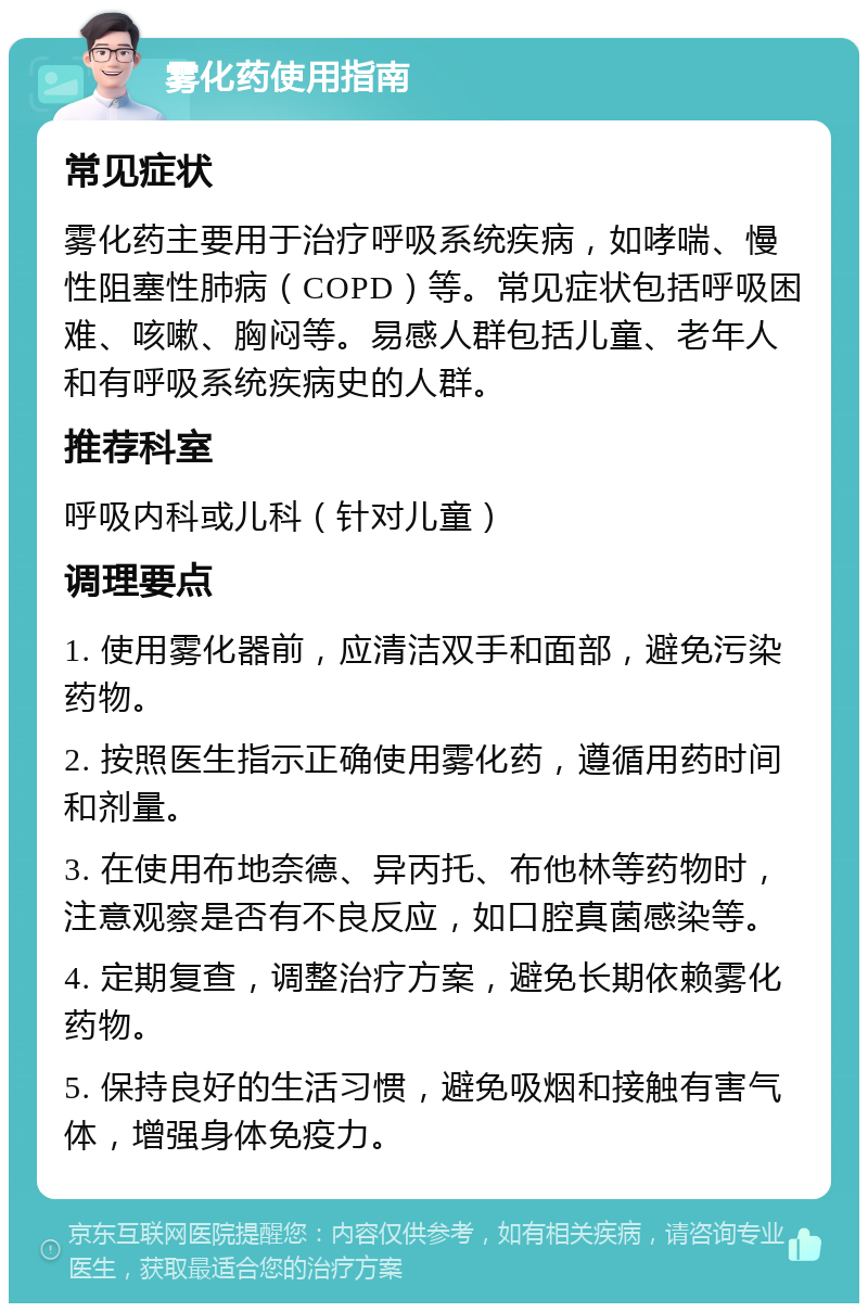 雾化药使用指南 常见症状 雾化药主要用于治疗呼吸系统疾病，如哮喘、慢性阻塞性肺病（COPD）等。常见症状包括呼吸困难、咳嗽、胸闷等。易感人群包括儿童、老年人和有呼吸系统疾病史的人群。 推荐科室 呼吸内科或儿科（针对儿童） 调理要点 1. 使用雾化器前，应清洁双手和面部，避免污染药物。 2. 按照医生指示正确使用雾化药，遵循用药时间和剂量。 3. 在使用布地奈德、异丙托、布他林等药物时，注意观察是否有不良反应，如口腔真菌感染等。 4. 定期复查，调整治疗方案，避免长期依赖雾化药物。 5. 保持良好的生活习惯，避免吸烟和接触有害气体，增强身体免疫力。