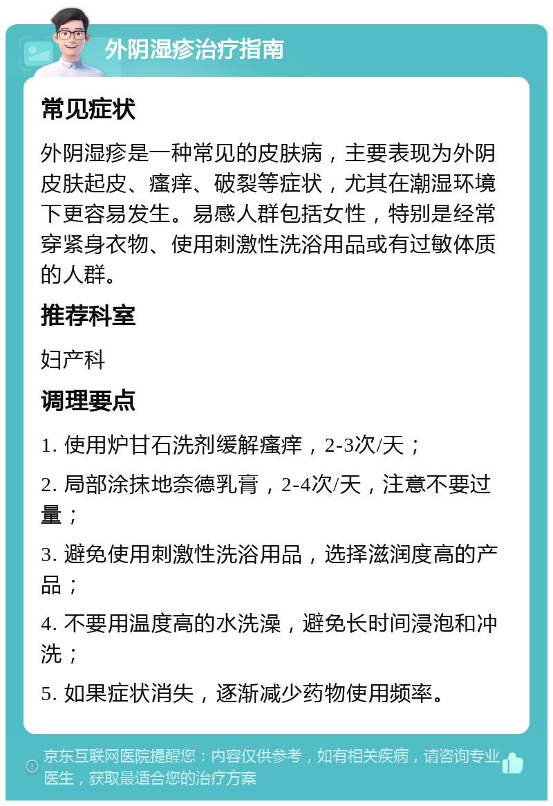 外阴湿疹治疗指南 常见症状 外阴湿疹是一种常见的皮肤病，主要表现为外阴皮肤起皮、瘙痒、破裂等症状，尤其在潮湿环境下更容易发生。易感人群包括女性，特别是经常穿紧身衣物、使用刺激性洗浴用品或有过敏体质的人群。 推荐科室 妇产科 调理要点 1. 使用炉甘石洗剂缓解瘙痒，2-3次/天； 2. 局部涂抹地奈德乳膏，2-4次/天，注意不要过量； 3. 避免使用刺激性洗浴用品，选择滋润度高的产品； 4. 不要用温度高的水洗澡，避免长时间浸泡和冲洗； 5. 如果症状消失，逐渐减少药物使用频率。