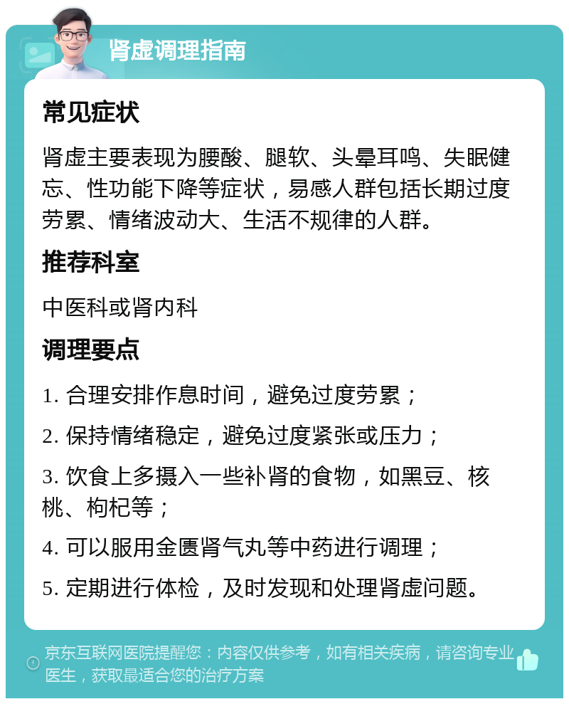 肾虚调理指南 常见症状 肾虚主要表现为腰酸、腿软、头晕耳鸣、失眠健忘、性功能下降等症状，易感人群包括长期过度劳累、情绪波动大、生活不规律的人群。 推荐科室 中医科或肾内科 调理要点 1. 合理安排作息时间，避免过度劳累； 2. 保持情绪稳定，避免过度紧张或压力； 3. 饮食上多摄入一些补肾的食物，如黑豆、核桃、枸杞等； 4. 可以服用金匮肾气丸等中药进行调理； 5. 定期进行体检，及时发现和处理肾虚问题。