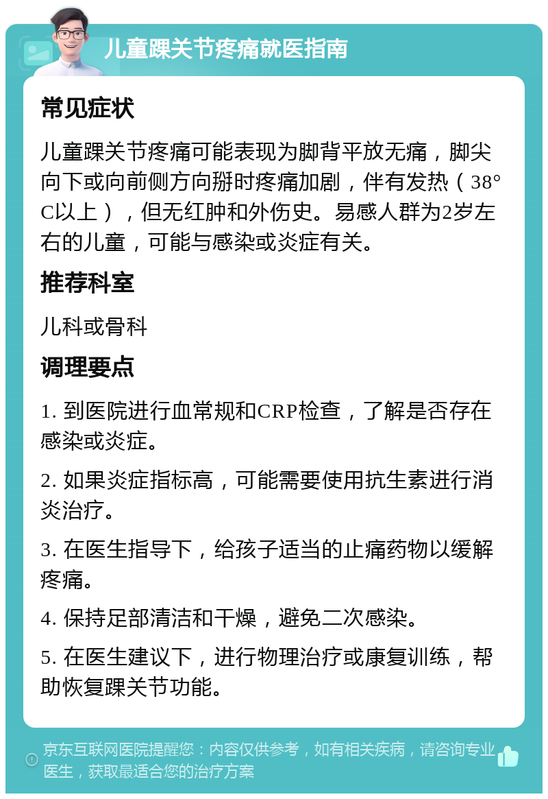 儿童踝关节疼痛就医指南 常见症状 儿童踝关节疼痛可能表现为脚背平放无痛，脚尖向下或向前侧方向掰时疼痛加剧，伴有发热（38°C以上），但无红肿和外伤史。易感人群为2岁左右的儿童，可能与感染或炎症有关。 推荐科室 儿科或骨科 调理要点 1. 到医院进行血常规和CRP检查，了解是否存在感染或炎症。 2. 如果炎症指标高，可能需要使用抗生素进行消炎治疗。 3. 在医生指导下，给孩子适当的止痛药物以缓解疼痛。 4. 保持足部清洁和干燥，避免二次感染。 5. 在医生建议下，进行物理治疗或康复训练，帮助恢复踝关节功能。