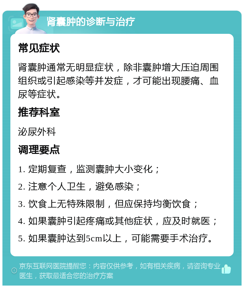 肾囊肿的诊断与治疗 常见症状 肾囊肿通常无明显症状，除非囊肿增大压迫周围组织或引起感染等并发症，才可能出现腰痛、血尿等症状。 推荐科室 泌尿外科 调理要点 1. 定期复查，监测囊肿大小变化； 2. 注意个人卫生，避免感染； 3. 饮食上无特殊限制，但应保持均衡饮食； 4. 如果囊肿引起疼痛或其他症状，应及时就医； 5. 如果囊肿达到5cm以上，可能需要手术治疗。