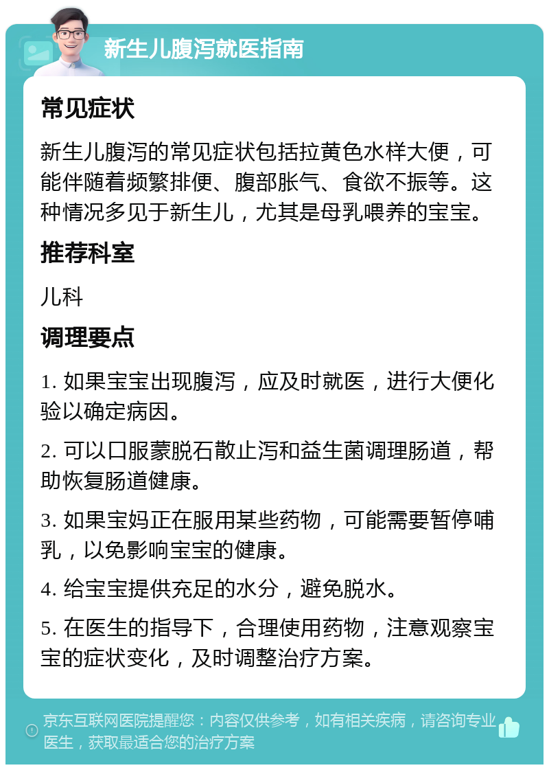 新生儿腹泻就医指南 常见症状 新生儿腹泻的常见症状包括拉黄色水样大便，可能伴随着频繁排便、腹部胀气、食欲不振等。这种情况多见于新生儿，尤其是母乳喂养的宝宝。 推荐科室 儿科 调理要点 1. 如果宝宝出现腹泻，应及时就医，进行大便化验以确定病因。 2. 可以口服蒙脱石散止泻和益生菌调理肠道，帮助恢复肠道健康。 3. 如果宝妈正在服用某些药物，可能需要暂停哺乳，以免影响宝宝的健康。 4. 给宝宝提供充足的水分，避免脱水。 5. 在医生的指导下，合理使用药物，注意观察宝宝的症状变化，及时调整治疗方案。