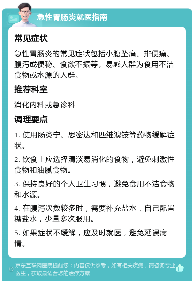 急性胃肠炎就医指南 常见症状 急性胃肠炎的常见症状包括小腹坠痛、排便痛、腹泻或便秘、食欲不振等。易感人群为食用不洁食物或水源的人群。 推荐科室 消化内科或急诊科 调理要点 1. 使用肠炎宁、思密达和匹维溴铵等药物缓解症状。 2. 饮食上应选择清淡易消化的食物，避免刺激性食物和油腻食物。 3. 保持良好的个人卫生习惯，避免食用不洁食物和水源。 4. 在腹泻次数较多时，需要补充盐水，自己配置糖盐水，少量多次服用。 5. 如果症状不缓解，应及时就医，避免延误病情。