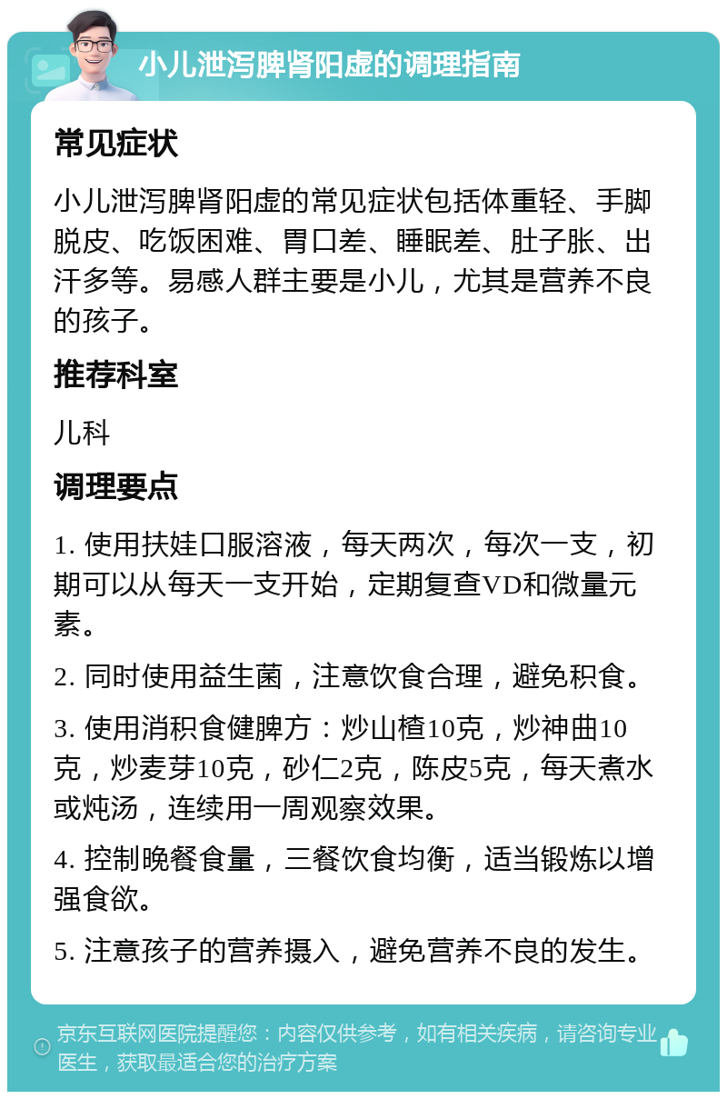 小儿泄泻脾肾阳虚的调理指南 常见症状 小儿泄泻脾肾阳虚的常见症状包括体重轻、手脚脱皮、吃饭困难、胃口差、睡眠差、肚子胀、出汗多等。易感人群主要是小儿，尤其是营养不良的孩子。 推荐科室 儿科 调理要点 1. 使用扶娃口服溶液，每天两次，每次一支，初期可以从每天一支开始，定期复查VD和微量元素。 2. 同时使用益生菌，注意饮食合理，避免积食。 3. 使用消积食健脾方：炒山楂10克，炒神曲10克，炒麦芽10克，砂仁2克，陈皮5克，每天煮水或炖汤，连续用一周观察效果。 4. 控制晚餐食量，三餐饮食均衡，适当锻炼以增强食欲。 5. 注意孩子的营养摄入，避免营养不良的发生。