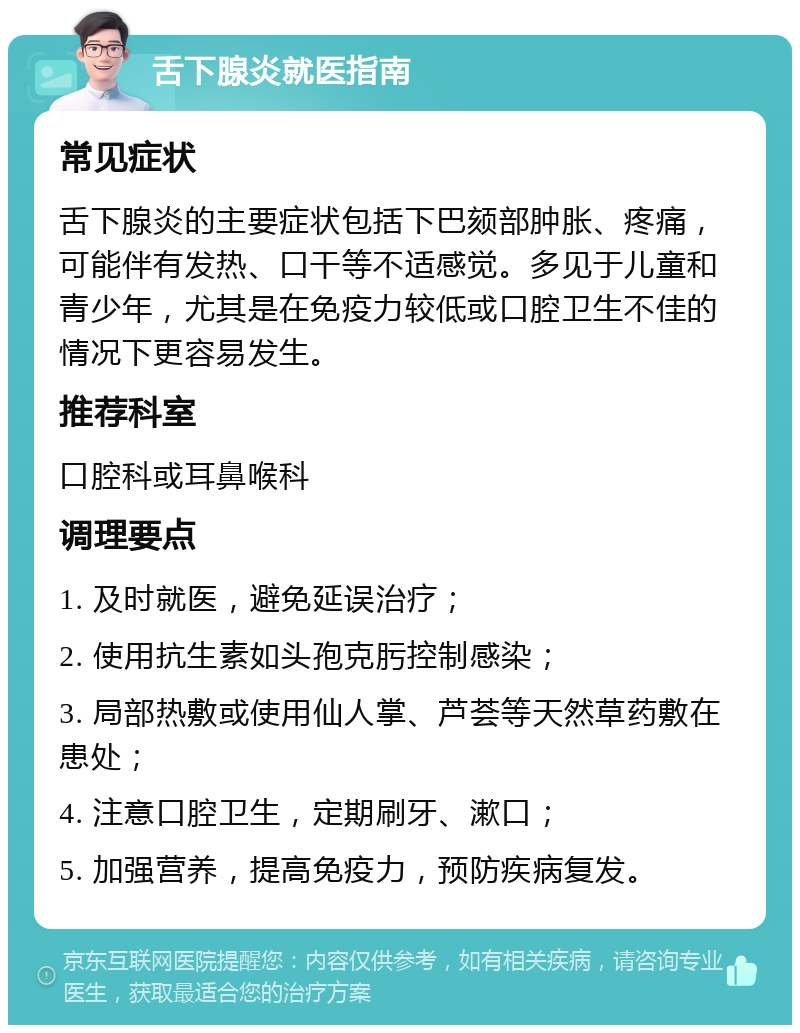 舌下腺炎就医指南 常见症状 舌下腺炎的主要症状包括下巴颏部肿胀、疼痛，可能伴有发热、口干等不适感觉。多见于儿童和青少年，尤其是在免疫力较低或口腔卫生不佳的情况下更容易发生。 推荐科室 口腔科或耳鼻喉科 调理要点 1. 及时就医，避免延误治疗； 2. 使用抗生素如头孢克肟控制感染； 3. 局部热敷或使用仙人掌、芦荟等天然草药敷在患处； 4. 注意口腔卫生，定期刷牙、漱口； 5. 加强营养，提高免疫力，预防疾病复发。