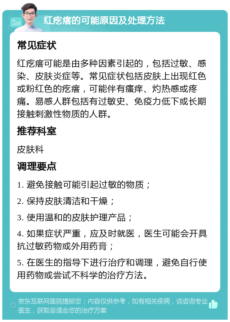 红疙瘩的可能原因及处理方法 常见症状 红疙瘩可能是由多种因素引起的，包括过敏、感染、皮肤炎症等。常见症状包括皮肤上出现红色或粉红色的疙瘩，可能伴有瘙痒、灼热感或疼痛。易感人群包括有过敏史、免疫力低下或长期接触刺激性物质的人群。 推荐科室 皮肤科 调理要点 1. 避免接触可能引起过敏的物质； 2. 保持皮肤清洁和干燥； 3. 使用温和的皮肤护理产品； 4. 如果症状严重，应及时就医，医生可能会开具抗过敏药物或外用药膏； 5. 在医生的指导下进行治疗和调理，避免自行使用药物或尝试不科学的治疗方法。