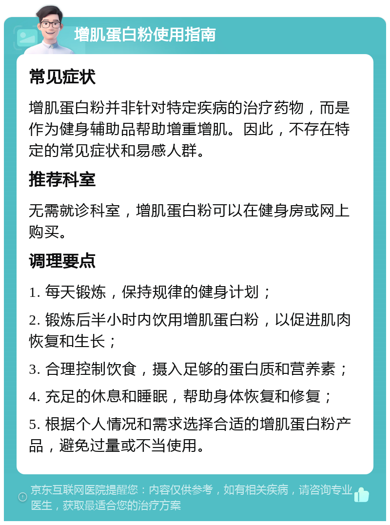 增肌蛋白粉使用指南 常见症状 增肌蛋白粉并非针对特定疾病的治疗药物，而是作为健身辅助品帮助增重增肌。因此，不存在特定的常见症状和易感人群。 推荐科室 无需就诊科室，增肌蛋白粉可以在健身房或网上购买。 调理要点 1. 每天锻炼，保持规律的健身计划； 2. 锻炼后半小时内饮用增肌蛋白粉，以促进肌肉恢复和生长； 3. 合理控制饮食，摄入足够的蛋白质和营养素； 4. 充足的休息和睡眠，帮助身体恢复和修复； 5. 根据个人情况和需求选择合适的增肌蛋白粉产品，避免过量或不当使用。