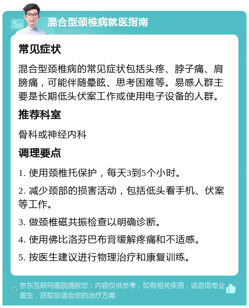 混合型颈椎病就医指南 常见症状 混合型颈椎病的常见症状包括头疼、脖子痛、肩膀痛，可能伴随晕眩、思考困难等。易感人群主要是长期低头伏案工作或使用电子设备的人群。 推荐科室 骨科或神经内科 调理要点 1. 使用颈椎托保护，每天3到5个小时。 2. 减少颈部的损害活动，包括低头看手机、伏案等工作。 3. 做颈椎磁共振检查以明确诊断。 4. 使用佛比洛芬巴布膏缓解疼痛和不适感。 5. 按医生建议进行物理治疗和康复训练。