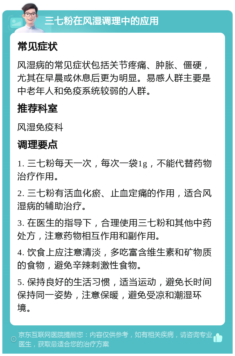 三七粉在风湿调理中的应用 常见症状 风湿病的常见症状包括关节疼痛、肿胀、僵硬，尤其在早晨或休息后更为明显。易感人群主要是中老年人和免疫系统较弱的人群。 推荐科室 风湿免疫科 调理要点 1. 三七粉每天一次，每次一袋1g，不能代替药物治疗作用。 2. 三七粉有活血化瘀、止血定痛的作用，适合风湿病的辅助治疗。 3. 在医生的指导下，合理使用三七粉和其他中药处方，注意药物相互作用和副作用。 4. 饮食上应注意清淡，多吃富含维生素和矿物质的食物，避免辛辣刺激性食物。 5. 保持良好的生活习惯，适当运动，避免长时间保持同一姿势，注意保暖，避免受凉和潮湿环境。