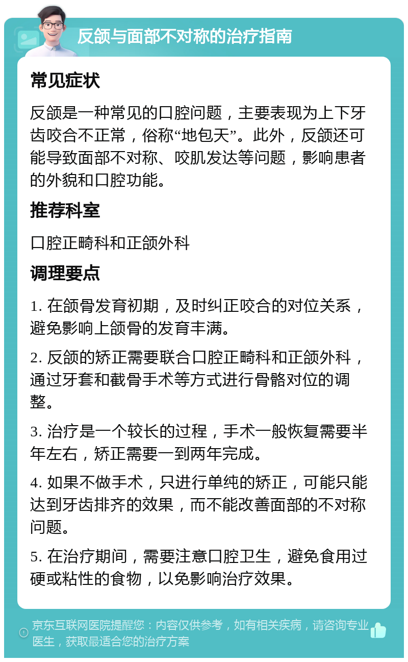 反颌与面部不对称的治疗指南 常见症状 反颌是一种常见的口腔问题，主要表现为上下牙齿咬合不正常，俗称“地包天”。此外，反颌还可能导致面部不对称、咬肌发达等问题，影响患者的外貌和口腔功能。 推荐科室 口腔正畸科和正颌外科 调理要点 1. 在颌骨发育初期，及时纠正咬合的对位关系，避免影响上颌骨的发育丰满。 2. 反颌的矫正需要联合口腔正畸科和正颌外科，通过牙套和截骨手术等方式进行骨骼对位的调整。 3. 治疗是一个较长的过程，手术一般恢复需要半年左右，矫正需要一到两年完成。 4. 如果不做手术，只进行单纯的矫正，可能只能达到牙齿排齐的效果，而不能改善面部的不对称问题。 5. 在治疗期间，需要注意口腔卫生，避免食用过硬或粘性的食物，以免影响治疗效果。