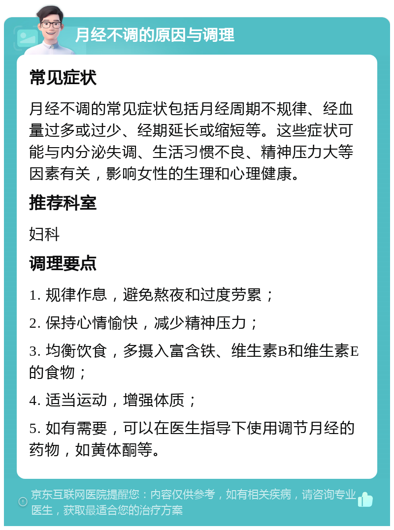 月经不调的原因与调理 常见症状 月经不调的常见症状包括月经周期不规律、经血量过多或过少、经期延长或缩短等。这些症状可能与内分泌失调、生活习惯不良、精神压力大等因素有关，影响女性的生理和心理健康。 推荐科室 妇科 调理要点 1. 规律作息，避免熬夜和过度劳累； 2. 保持心情愉快，减少精神压力； 3. 均衡饮食，多摄入富含铁、维生素B和维生素E的食物； 4. 适当运动，增强体质； 5. 如有需要，可以在医生指导下使用调节月经的药物，如黄体酮等。