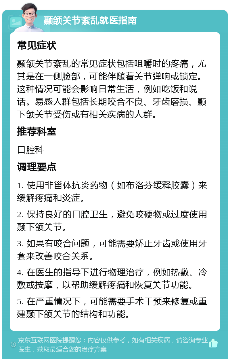 颞颌关节紊乱就医指南 常见症状 颞颌关节紊乱的常见症状包括咀嚼时的疼痛，尤其是在一侧脸部，可能伴随着关节弹响或锁定。这种情况可能会影响日常生活，例如吃饭和说话。易感人群包括长期咬合不良、牙齿磨损、颞下颌关节受伤或有相关疾病的人群。 推荐科室 口腔科 调理要点 1. 使用非甾体抗炎药物（如布洛芬缓释胶囊）来缓解疼痛和炎症。 2. 保持良好的口腔卫生，避免咬硬物或过度使用颞下颌关节。 3. 如果有咬合问题，可能需要矫正牙齿或使用牙套来改善咬合关系。 4. 在医生的指导下进行物理治疗，例如热敷、冷敷或按摩，以帮助缓解疼痛和恢复关节功能。 5. 在严重情况下，可能需要手术干预来修复或重建颞下颌关节的结构和功能。