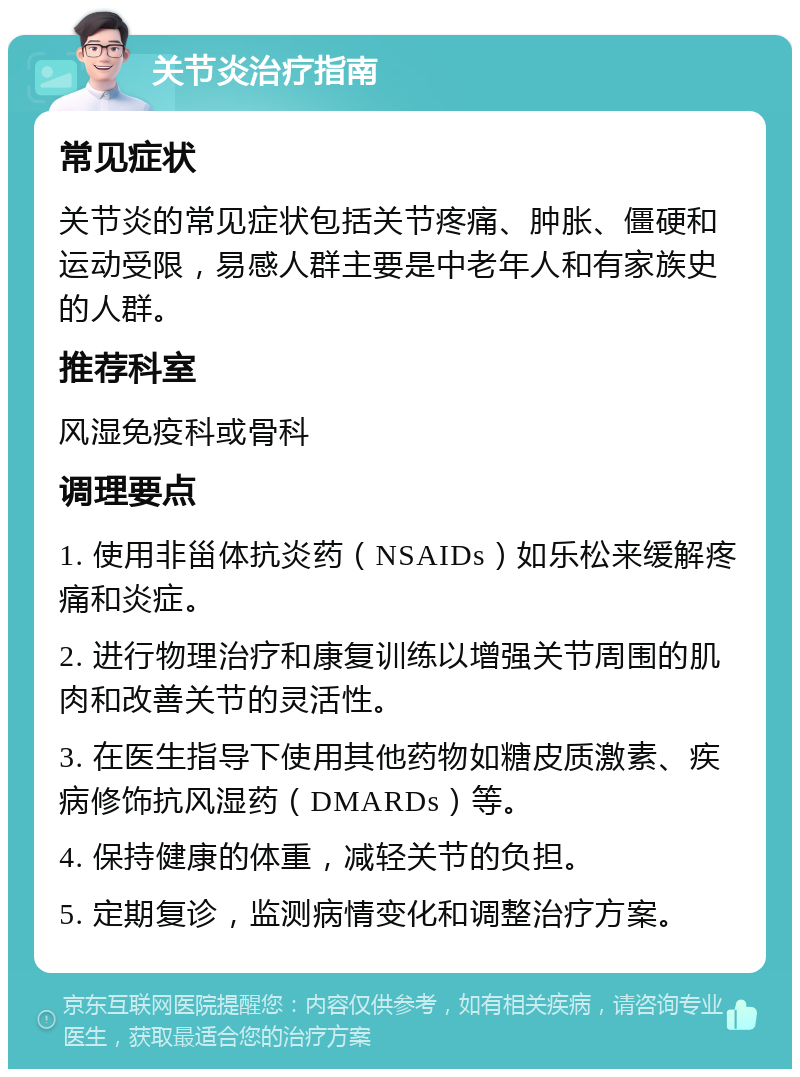 关节炎治疗指南 常见症状 关节炎的常见症状包括关节疼痛、肿胀、僵硬和运动受限，易感人群主要是中老年人和有家族史的人群。 推荐科室 风湿免疫科或骨科 调理要点 1. 使用非甾体抗炎药（NSAIDs）如乐松来缓解疼痛和炎症。 2. 进行物理治疗和康复训练以增强关节周围的肌肉和改善关节的灵活性。 3. 在医生指导下使用其他药物如糖皮质激素、疾病修饰抗风湿药（DMARDs）等。 4. 保持健康的体重，减轻关节的负担。 5. 定期复诊，监测病情变化和调整治疗方案。