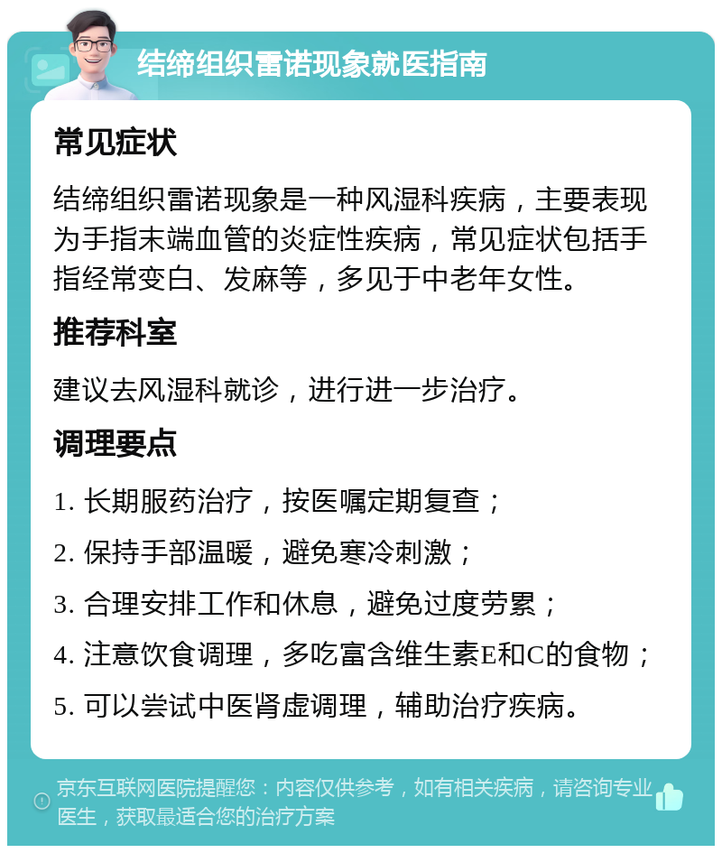 结缔组织雷诺现象就医指南 常见症状 结缔组织雷诺现象是一种风湿科疾病，主要表现为手指末端血管的炎症性疾病，常见症状包括手指经常变白、发麻等，多见于中老年女性。 推荐科室 建议去风湿科就诊，进行进一步治疗。 调理要点 1. 长期服药治疗，按医嘱定期复查； 2. 保持手部温暖，避免寒冷刺激； 3. 合理安排工作和休息，避免过度劳累； 4. 注意饮食调理，多吃富含维生素E和C的食物； 5. 可以尝试中医肾虚调理，辅助治疗疾病。