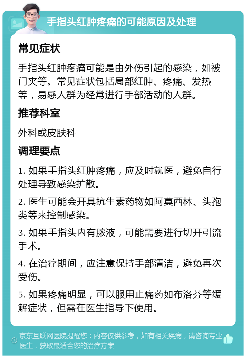 手指头红肿疼痛的可能原因及处理 常见症状 手指头红肿疼痛可能是由外伤引起的感染，如被门夹等。常见症状包括局部红肿、疼痛、发热等，易感人群为经常进行手部活动的人群。 推荐科室 外科或皮肤科 调理要点 1. 如果手指头红肿疼痛，应及时就医，避免自行处理导致感染扩散。 2. 医生可能会开具抗生素药物如阿莫西林、头孢类等来控制感染。 3. 如果手指头内有脓液，可能需要进行切开引流手术。 4. 在治疗期间，应注意保持手部清洁，避免再次受伤。 5. 如果疼痛明显，可以服用止痛药如布洛芬等缓解症状，但需在医生指导下使用。