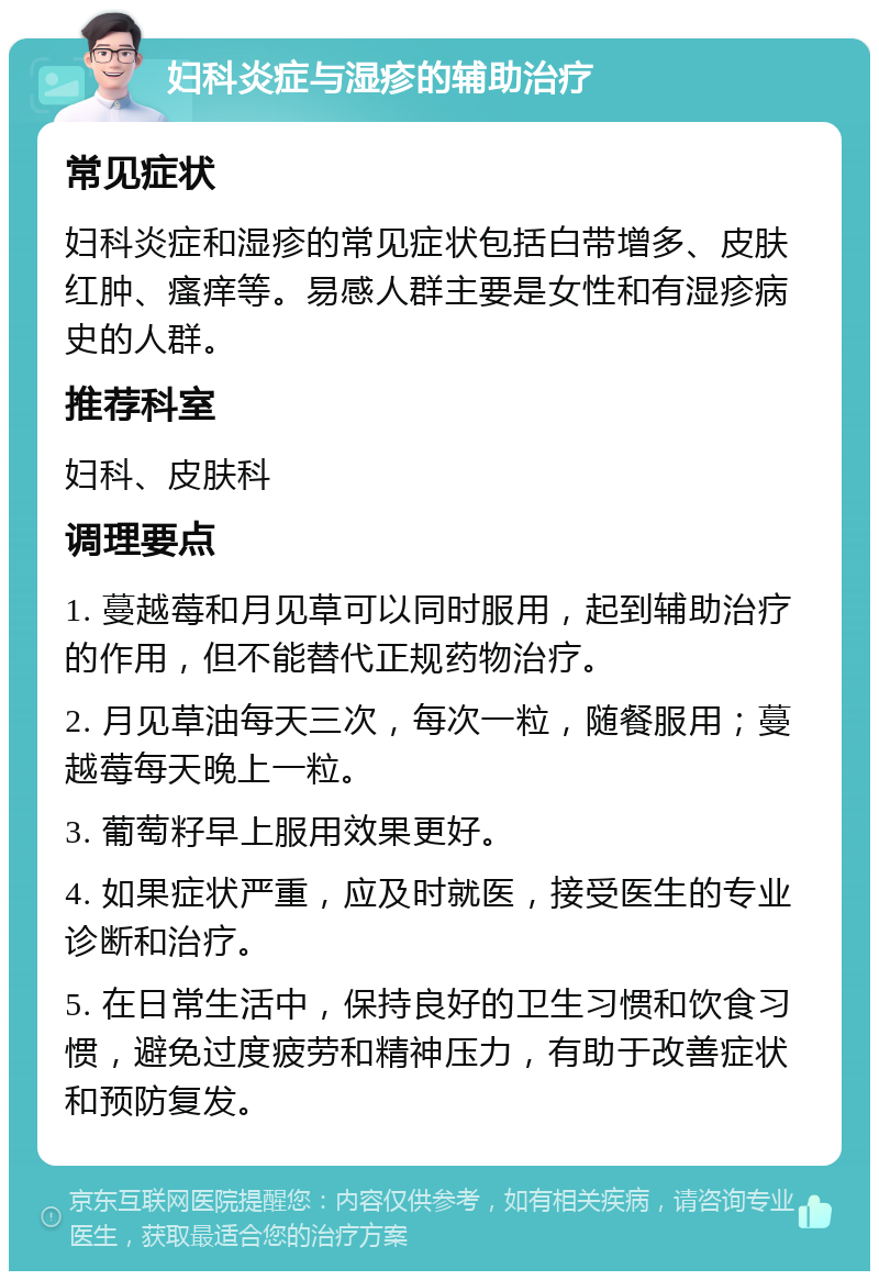 妇科炎症与湿疹的辅助治疗 常见症状 妇科炎症和湿疹的常见症状包括白带增多、皮肤红肿、瘙痒等。易感人群主要是女性和有湿疹病史的人群。 推荐科室 妇科、皮肤科 调理要点 1. 蔓越莓和月见草可以同时服用，起到辅助治疗的作用，但不能替代正规药物治疗。 2. 月见草油每天三次，每次一粒，随餐服用；蔓越莓每天晚上一粒。 3. 葡萄籽早上服用效果更好。 4. 如果症状严重，应及时就医，接受医生的专业诊断和治疗。 5. 在日常生活中，保持良好的卫生习惯和饮食习惯，避免过度疲劳和精神压力，有助于改善症状和预防复发。