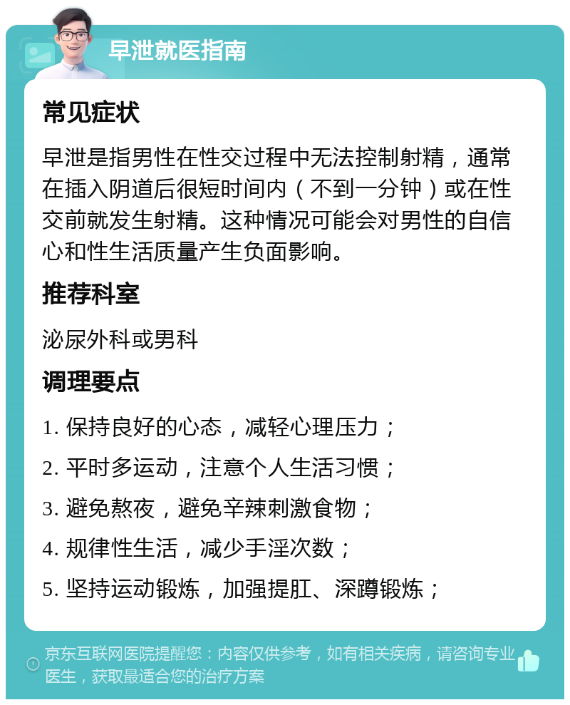 早泄就医指南 常见症状 早泄是指男性在性交过程中无法控制射精，通常在插入阴道后很短时间内（不到一分钟）或在性交前就发生射精。这种情况可能会对男性的自信心和性生活质量产生负面影响。 推荐科室 泌尿外科或男科 调理要点 1. 保持良好的心态，减轻心理压力； 2. 平时多运动，注意个人生活习惯； 3. 避免熬夜，避免辛辣刺激食物； 4. 规律性生活，减少手淫次数； 5. 坚持运动锻炼，加强提肛、深蹲锻炼；