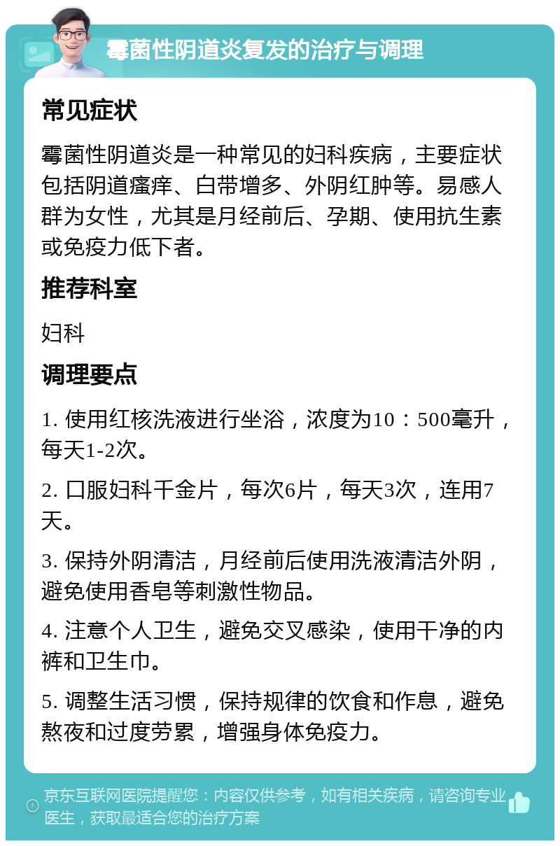 霉菌性阴道炎复发的治疗与调理 常见症状 霉菌性阴道炎是一种常见的妇科疾病，主要症状包括阴道瘙痒、白带增多、外阴红肿等。易感人群为女性，尤其是月经前后、孕期、使用抗生素或免疫力低下者。 推荐科室 妇科 调理要点 1. 使用红核洗液进行坐浴，浓度为10：500毫升，每天1-2次。 2. 口服妇科千金片，每次6片，每天3次，连用7天。 3. 保持外阴清洁，月经前后使用洗液清洁外阴，避免使用香皂等刺激性物品。 4. 注意个人卫生，避免交叉感染，使用干净的内裤和卫生巾。 5. 调整生活习惯，保持规律的饮食和作息，避免熬夜和过度劳累，增强身体免疫力。