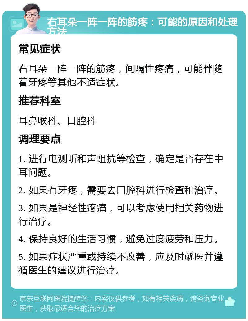 右耳朵一阵一阵的筋疼：可能的原因和处理方法 常见症状 右耳朵一阵一阵的筋疼，间隔性疼痛，可能伴随着牙疼等其他不适症状。 推荐科室 耳鼻喉科、口腔科 调理要点 1. 进行电测听和声阻抗等检查，确定是否存在中耳问题。 2. 如果有牙疼，需要去口腔科进行检查和治疗。 3. 如果是神经性疼痛，可以考虑使用相关药物进行治疗。 4. 保持良好的生活习惯，避免过度疲劳和压力。 5. 如果症状严重或持续不改善，应及时就医并遵循医生的建议进行治疗。