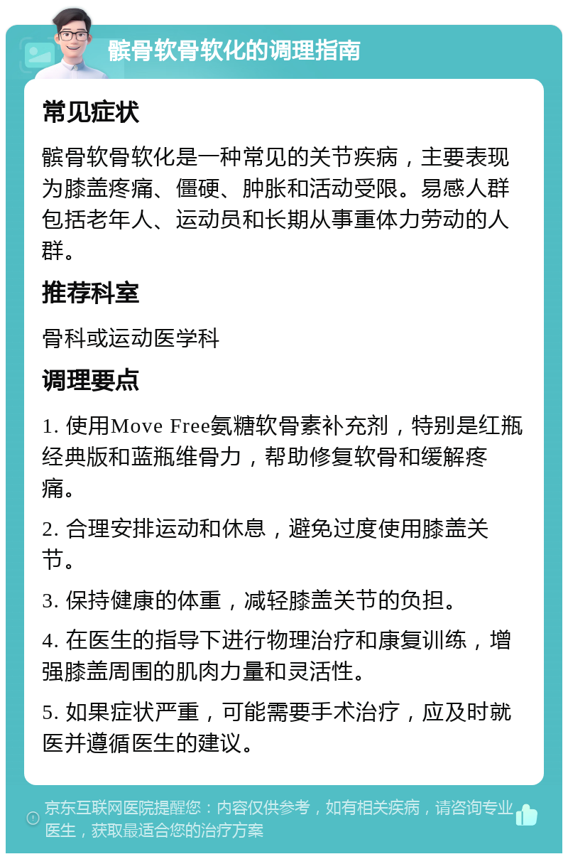 髌骨软骨软化的调理指南 常见症状 髌骨软骨软化是一种常见的关节疾病，主要表现为膝盖疼痛、僵硬、肿胀和活动受限。易感人群包括老年人、运动员和长期从事重体力劳动的人群。 推荐科室 骨科或运动医学科 调理要点 1. 使用Move Free氨糖软骨素补充剂，特别是红瓶经典版和蓝瓶维骨力，帮助修复软骨和缓解疼痛。 2. 合理安排运动和休息，避免过度使用膝盖关节。 3. 保持健康的体重，减轻膝盖关节的负担。 4. 在医生的指导下进行物理治疗和康复训练，增强膝盖周围的肌肉力量和灵活性。 5. 如果症状严重，可能需要手术治疗，应及时就医并遵循医生的建议。