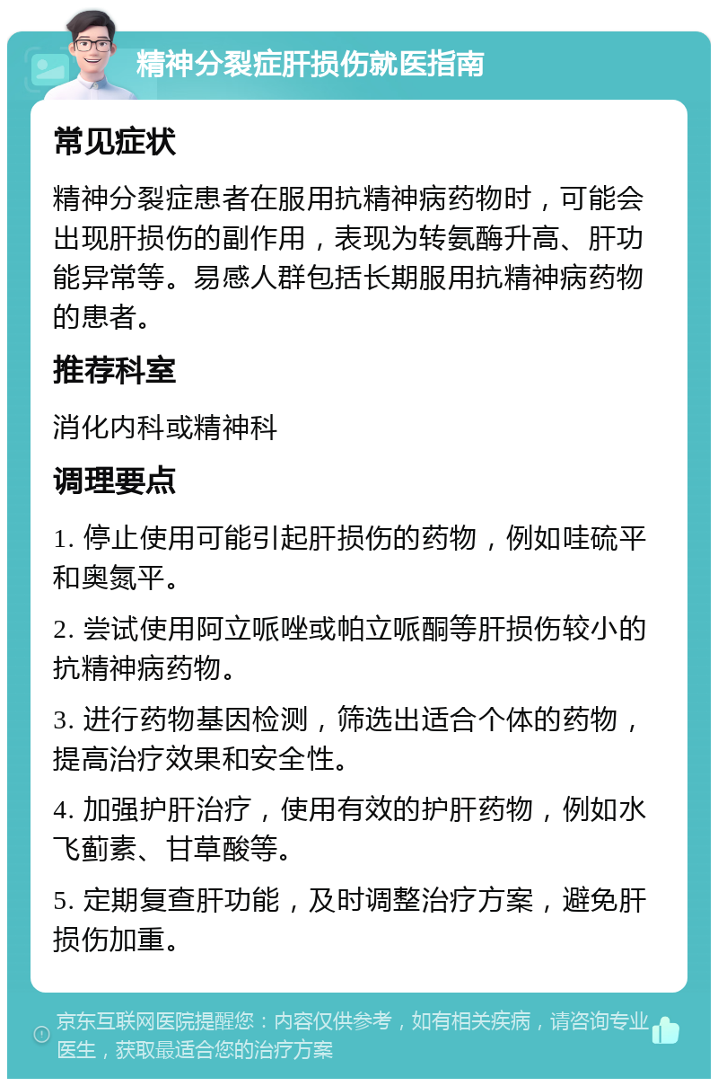 精神分裂症肝损伤就医指南 常见症状 精神分裂症患者在服用抗精神病药物时，可能会出现肝损伤的副作用，表现为转氨酶升高、肝功能异常等。易感人群包括长期服用抗精神病药物的患者。 推荐科室 消化内科或精神科 调理要点 1. 停止使用可能引起肝损伤的药物，例如哇硫平和奥氮平。 2. 尝试使用阿立哌唑或帕立哌酮等肝损伤较小的抗精神病药物。 3. 进行药物基因检测，筛选出适合个体的药物，提高治疗效果和安全性。 4. 加强护肝治疗，使用有效的护肝药物，例如水飞蓟素、甘草酸等。 5. 定期复查肝功能，及时调整治疗方案，避免肝损伤加重。