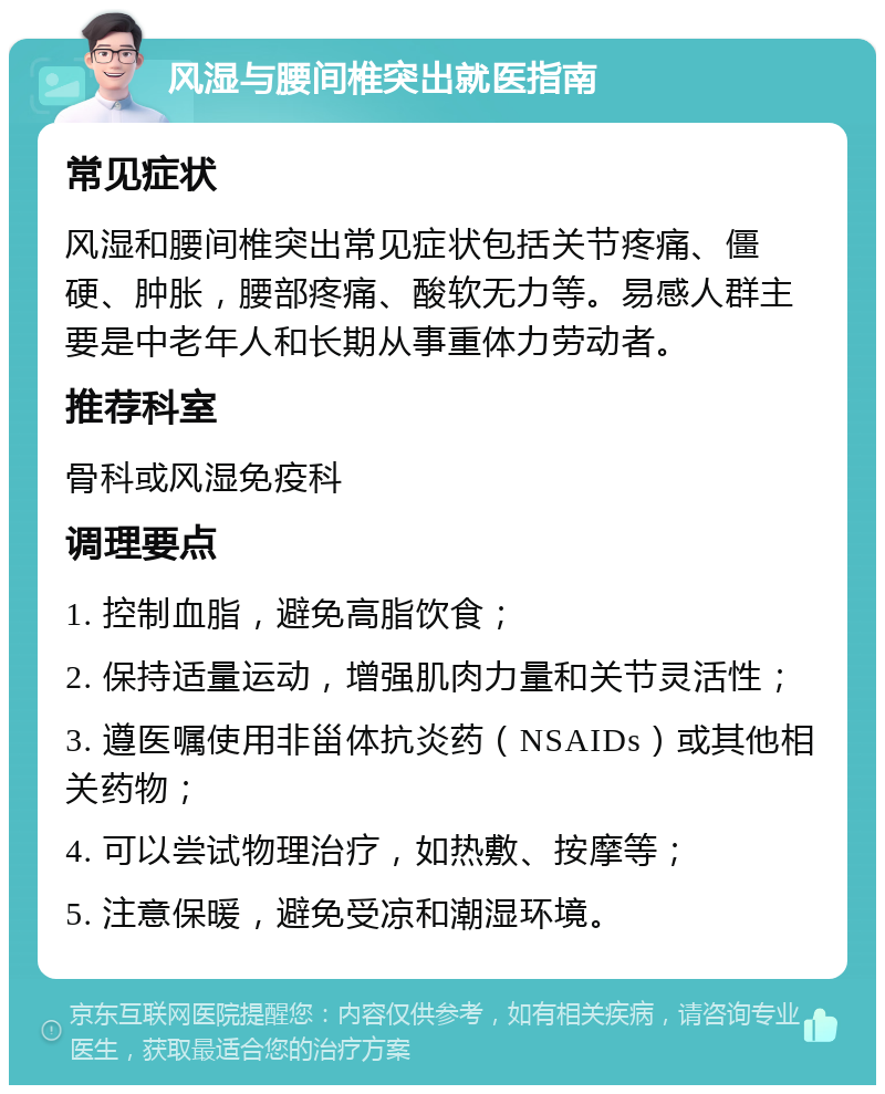 风湿与腰间椎突出就医指南 常见症状 风湿和腰间椎突出常见症状包括关节疼痛、僵硬、肿胀，腰部疼痛、酸软无力等。易感人群主要是中老年人和长期从事重体力劳动者。 推荐科室 骨科或风湿免疫科 调理要点 1. 控制血脂，避免高脂饮食； 2. 保持适量运动，增强肌肉力量和关节灵活性； 3. 遵医嘱使用非甾体抗炎药（NSAIDs）或其他相关药物； 4. 可以尝试物理治疗，如热敷、按摩等； 5. 注意保暖，避免受凉和潮湿环境。